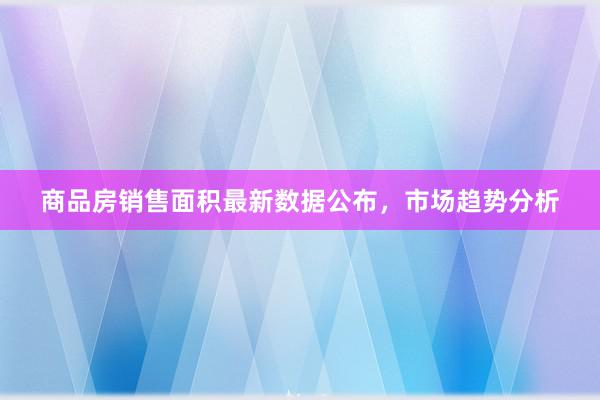 商品房销售面积最新数据公布，市场趋势分析